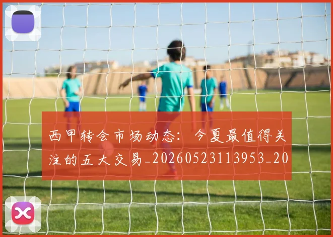 西甲转会市场动态：今夏最值得关注的五大交易_20260523113953_20260710012926