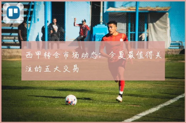 西甲转会市场动态：今夏最值得关注的五大交易
