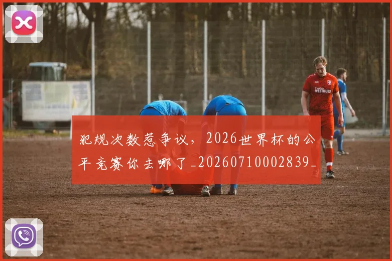 犯规次数惹争议,2026世界杯的公平竞赛你去哪了_20260710002839_20260802155823