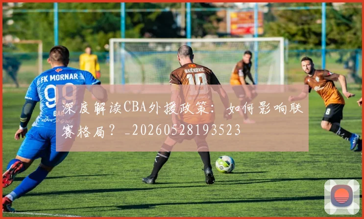 深度解读CBA外援政策：如何影响联赛格局？_20260528193523