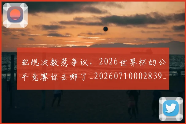 犯规次数惹争议,2026世界杯的公平竞赛你去哪了_20260710002839_20260802155823