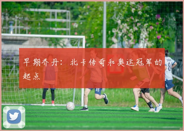 早期乔丹：北卡传奇和奥运冠军的起点