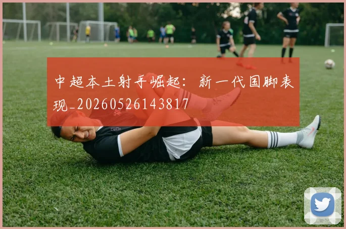 中超本土射手崛起：新一代国脚表现_20260526143817