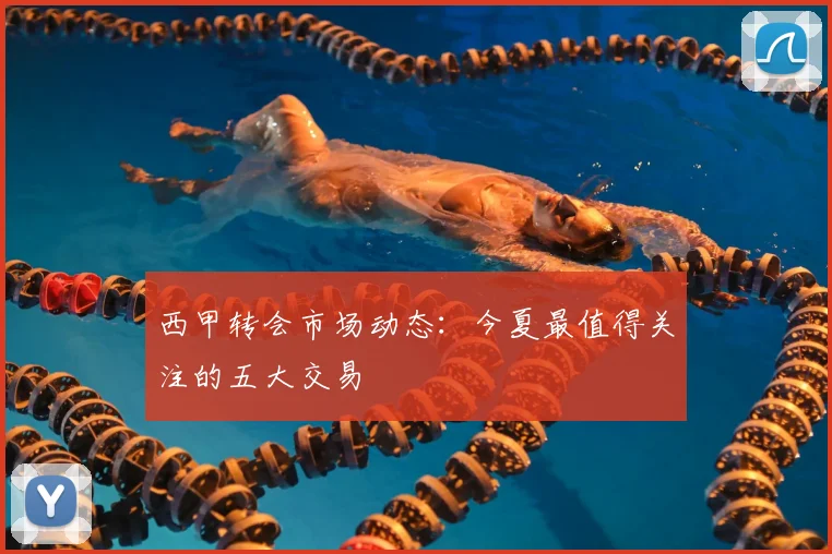 西甲转会市场动态：今夏最值得关注的五大交易