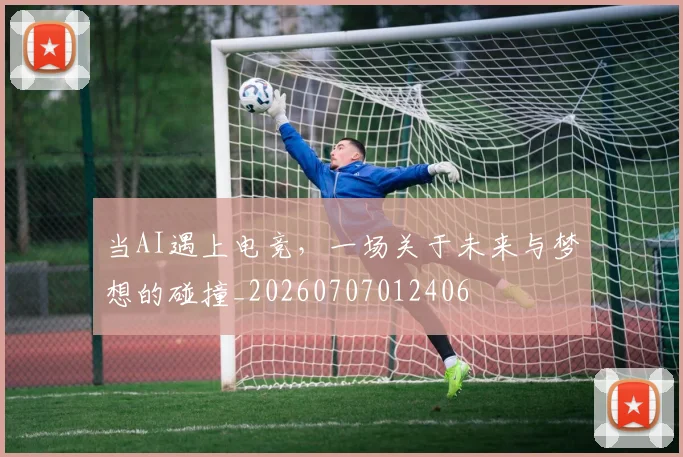 当AI遇上电竞,一场关于未来与梦想的碰撞_20260707012406