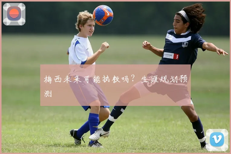 梅西未来可能执教吗？生涯规划预测