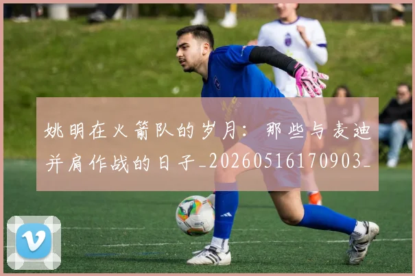 姚明在火箭队的岁月:那些与麦迪并肩作战的日子_20260516170903_20260703232639_20260720191611