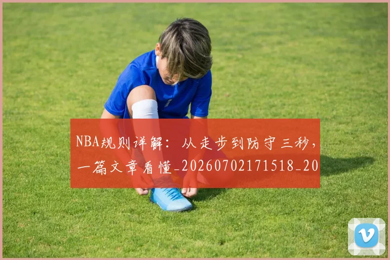 NBA规则详解:从走步到防守三秒,一篇文章看懂_20260702171518_20260714214639