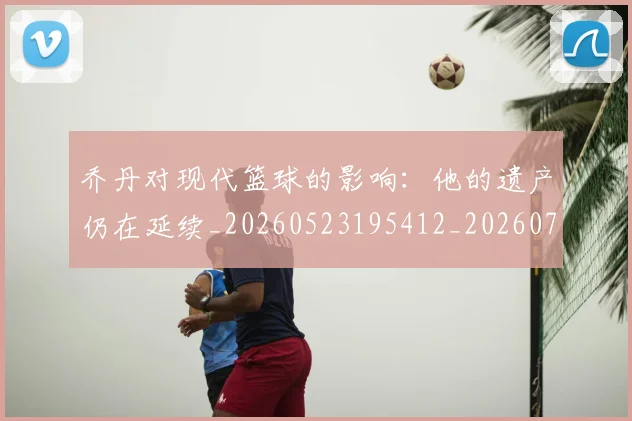 乔丹对现代篮球的影响:他的遗产仍在延续_20260523195412_20260716192036