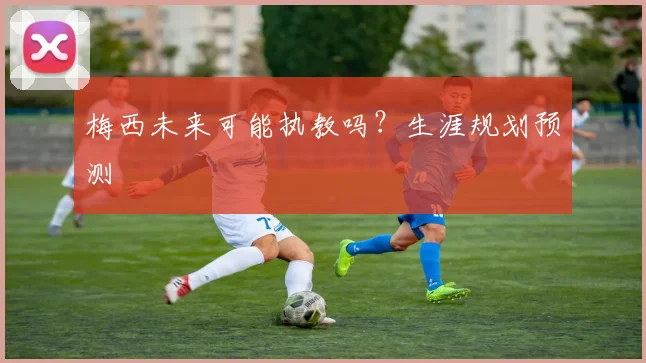 梅西未来可能执教吗?生涯规划预测