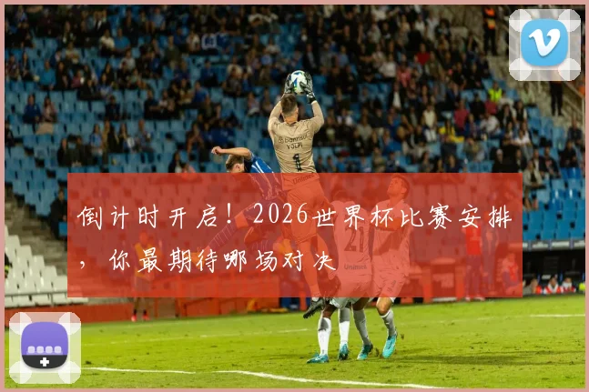 倒计时开启！2026世界杯比赛安排，你最期待哪场对决