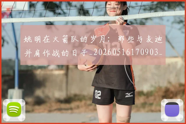 姚明在火箭队的岁月：那些与麦迪并肩作战的日子_20260516170903_20260703232639_20260720191611